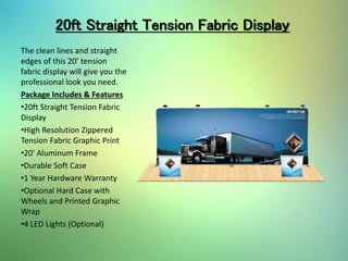 20ft Straight Tension Fabric Display
The clean lines and straight
edges of this 20’ tension
fabric display will give you the
professional look you need.
Package Includes & Features
•20ft Straight Tension Fabric
Display
•High Resolution Zippered
Tension Fabric Graphic Print
•20' Aluminum Frame
•Durable Soft Case
•1 Year Hardware Warranty
•Optional Hard Case with
Wheels and Printed Graphic
Wrap
•4 LED Lights (Optional)
 