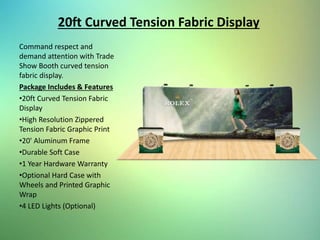 20ft Curved Tension Fabric Display
Command respect and
demand attention with Trade
Show Booth curved tension
fabric display.
Package Includes & Features
•20ft Curved Tension Fabric
Display
•High Resolution Zippered
Tension Fabric Graphic Print
•20' Aluminum Frame
•Durable Soft Case
•1 Year Hardware Warranty
•Optional Hard Case with
Wheels and Printed Graphic
Wrap
•4 LED Lights (Optional)
 