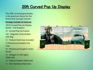 20ft Curved Pop Up Display
This 20ft curved popup display
is the premium choice for the
brand that must get noticed.
Package Includes & Features
•20 Ft Curved Pop Up Display
Booth – Full Graphics
•2 - Curved Pop Up Frames
•42 - Magnetic Channel Bars
with Bag
•2 - Podium Hard Case Included
•2-Photomural Graphic End
Caps
•9 - Photomural Graphic Center
Panels
•4 - Halogen or LED Lights
(Optional)
•2 - Podium Graphic (Optional)
•1 - Year Hardware Warranty
 