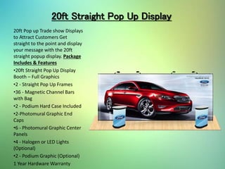 20ft Straight Pop Up Display
20ft Pop up Trade show Displays
to Attract Customers Get
straight to the point and display
your message with the 20ft
straight popup display. Package
Includes & Features
•20ft Straight Pop Up Display
Booth – Full Graphics
•2 - Straight Pop Up Frames
•36 - Magnetic Channel Bars
with Bag
•2 - Podium Hard Case Included
•2-Photomural Graphic End
Caps
•6 - Photomural Graphic Center
Panels
•4 - Halogen or LED Lights
(Optional)
•2 - Podium Graphic (Optional)
1 Year Hardware Warranty
 