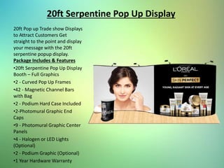 20ft Serpentine Pop Up Display
20ft Pop up Trade show Displays
to Attract Customers Get
straight to the point and display
your message with the 20ft
serpentine popup display.
Package Includes & Features
•20ft Serpentine Pop Up Display
Booth – Full Graphics
•2 - Curved Pop Up Frames
•42 - Magnetic Channel Bars
with Bag
•2 - Podium Hard Case Included
•2-Photomural Graphic End
Caps
•9 - Photomural Graphic Center
Panels
•4 - Halogen or LED Lights
(Optional)
•2 - Podium Graphic (Optional)
•1 Year Hardware Warranty
 