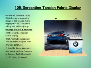 10ft Serpentine Tension Fabric Display
Perfect for the trade show,
this full-length serpentine
design is the tension fabric
display that you should be
taking everywhere you go.
Package Includes & Features
•10ft Serpentine Tension
Fabric Display
•High Resolution Zippered
Tension Fabric Graphic Print
•Durable Soft Case
•1 Year Hardware Warranty
•Durable Hard Case Converts
to Counter Table (Optional)
•2 LED Lights (Optional)
 