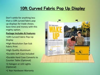 10ft Curved Fabric Pop Up Display
Don’t settle for anything less
than a 10ft curved fabric pop
up displays for trade shows.
Save time and money with this
mighty option.
Package Includes & Features
•10ft Curved Fabric Pop Up
Display
•High-Resolution Dye-Sub
Fabric Print
•High Quality Aluminum
•Durable Soft Case Included
•Durable Hard Case Converts to
Counter Table (Optional)
•2 Halogen or LED Lights
(Optional)
•1 Year Hardware Warranty
 