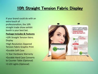 10ft Straight Tension Fabric Display
If your brand could do with an
extra touch of
professionalism, the 10ft
straight trade show exhibit
booth is your best bet.
Package Includes & Features
•10ft Straight Tension fabric
Display
•High Resolution Zippered
Tension Fabric Graphic Print
•Durable Soft Case
•1 Year Hardware Warranty
•Durable Hard Case Converts
to Counter Table (Optional)
•2 LED Lights (Optional)
 
