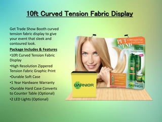 10ft Curved Tension Fabric Display
Get Trade Show Booth curved
tension fabric display to give
your event that sleek and
contoured look.
Package Includes & Features
•10ft Curved Tension Fabric
Display
•High Resolution Zippered
Tension Fabric Graphic Print
•Durable Soft Case
•1 Year Hardware Warranty
•Durable Hard Case Converts
to Counter Table (Optional)
•2 LED Lights (Optional)
 