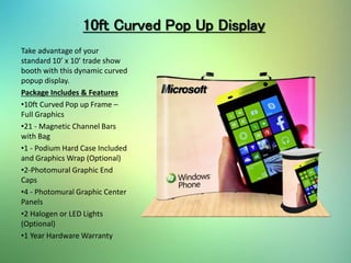 10ft Curved Pop Up Display
Take advantage of your
standard 10’ x 10’ trade show
booth with this dynamic curved
popup display.
Package Includes & Features
•10ft Curved Pop up Frame –
Full Graphics
•21 - Magnetic Channel Bars
with Bag
•1 - Podium Hard Case Included
and Graphics Wrap (Optional)
•2-Photomural Graphic End
Caps
•4 - Photomural Graphic Center
Panels
•2 Halogen or LED Lights
(Optional)
•1 Year Hardware Warranty
 
