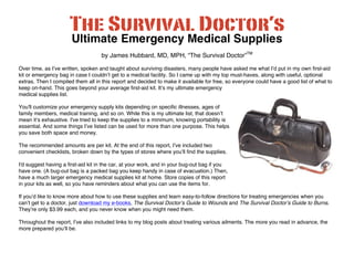 Ultimate Emergency Medical Supplies 
by James Hubbard, MD, MPH, “The Survival Doctor”TM 
Over time, as I’ve written, spoken and taught about surviving disasters, many people have asked me what I’d put in my own first-aid 
kit or emergency bag in case I couldn’t get to a medical facility. So I came up with my top must-haves, along with useful, optional 
extras. Then I compiled them all in this report and decided to make it available for free, so everyone could have a good list of what to 
keep on-hand. This goes beyond your average first-aid kit. It’s my ultimate emergency 
medical supplies list. 
You'll customize your emergency supply kits depending on specific illnesses, ages of 
family members, medical training, and so on. While this is my ultimate list, that doesn’t 
mean it’s exhaustive. I've tried to keep the supplies to a minimum, knowing portability is 
essential. And some things I’ve listed can be used for more than one purpose. This helps 
you save both space and money. 
The recommended amounts are per kit. At the end of this report, I’ve included two 
convenient checklists, broken down by the types of stores where you’ll find the supplies. 
I'd suggest having a first-aid kit in the car, at your work, and in your bug-out bag if you 
have one. (A bug-out bag is a packed bag you keep handy in case of evacuation.) Then, 
have a much larger emergency medical supplies kit at home. Store copies of this report 
in your kits as well, so you have reminders about what you can use the items for. 
If you’d like to know more about how to use these supplies and learn easy-to-follow directions for treating emergencies when you 
can’t get to a doctor, just download my e-books, The Survival Doctor’s Guide to Wounds and The Survival Doctor’s Guide to Burns. 
They’re only $3.99 each, and you never know when you might need them. 
Throughout the report, I’ve also included links to my blog posts about treating various ailments. The more you read in advance, the 
more prepared you’ll be. 
 