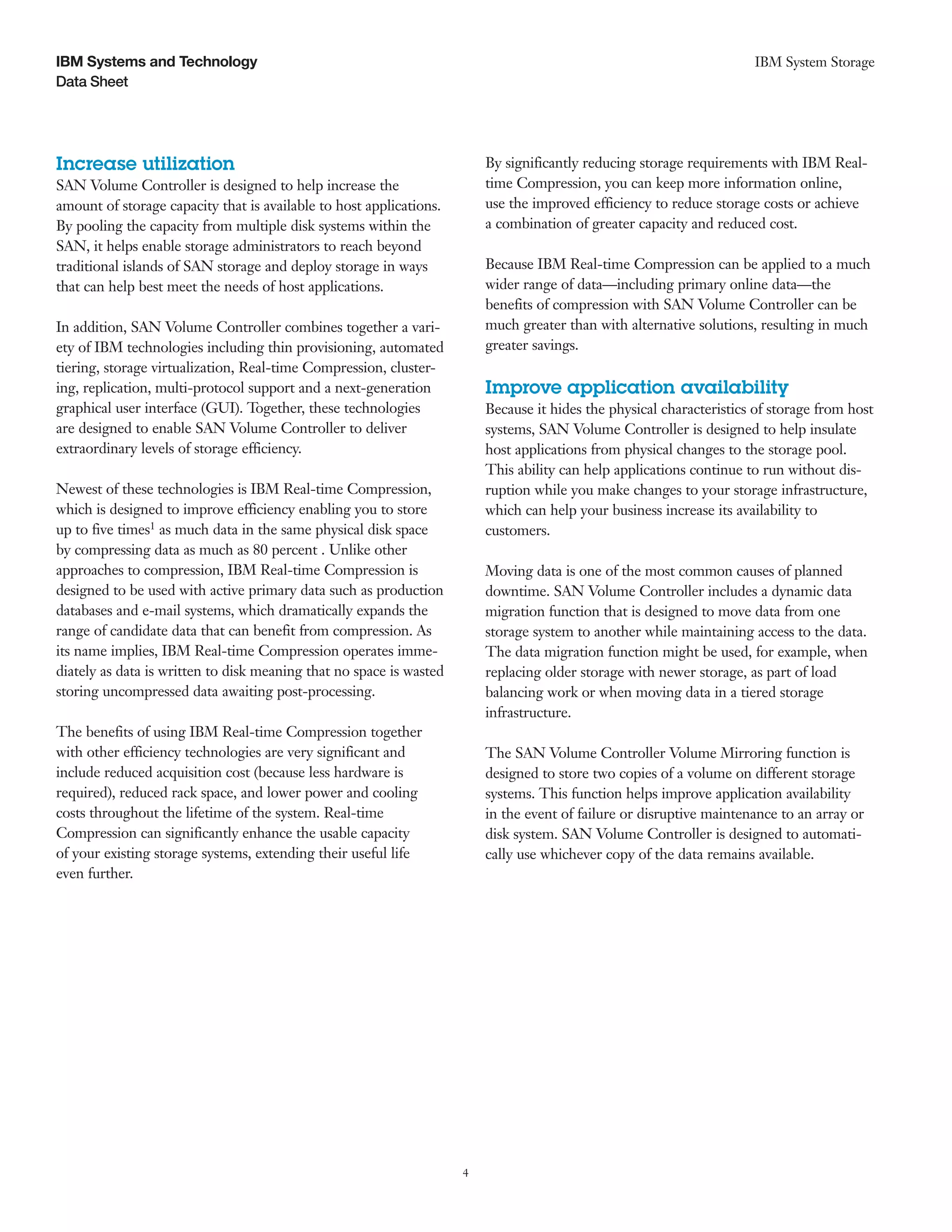 IBM Systems and Technology                                                                                            IBM System Storage
Data Sheet




Increase utilization                                                     By significantly reducing storage requirements with IBM Real-
SAN Volume Controller is designed to help increase the                   time Compression, you can keep more information online,
amount of storage capacity that is available to host applications.       use the improved efficiency to reduce storage costs or achieve
By pooling the capacity from multiple disk systems within the            a combination of greater capacity and reduced cost.
SAN, it helps enable storage administrators to reach beyond
traditional islands of SAN storage and deploy storage in ways            Because IBM Real-time Compression can be applied to a much
that can help best meet the needs of host applications.                  wider range of data—including primary online data—the
                                                                         benefits of compression with SAN Volume Controller can be
In addition, SAN Volume Controller combines together a vari-             much greater than with alternative solutions, resulting in much
ety of IBM technologies including thin provisioning, automated           greater savings.
tiering, storage virtualization, Real-time Compression, cluster-
ing, replication, multi-protocol support and a next-generation           Improve application availability
graphical user interface (GUI). Together, these technologies             Because it hides the physical characteristics of storage from host
are designed to enable SAN Volume Controller to deliver                  systems, SAN Volume Controller is designed to help insulate
extraordinary levels of storage efficiency.                              host applications from physical changes to the storage pool.
                                                                         This ability can help applications continue to run without dis-
Newest of these technologies is IBM Real-time Compression,               ruption while you make changes to your storage infrastructure,
which is designed to improve efficiency enabling you to store            which can help your business increase its availability to
up to five times1 as much data in the same physical disk space           customers.
by compressing data as much as 80 percent . Unlike other
approaches to compression, IBM Real-time Compression is                  Moving data is one of the most common causes of planned
designed to be used with active primary data such as production          downtime. SAN Volume Controller includes a dynamic data
databases and e-mail systems, which dramatically expands the             migration function that is designed to move data from one
range of candidate data that can benefit from compression. As            storage system to another while maintaining access to the data.
its name implies, IBM Real-time Compression operates imme-               The data migration function might be used, for example, when
diately as data is written to disk meaning that no space is wasted       replacing older storage with newer storage, as part of load
storing uncompressed data awaiting post-processing.                      balancing work or when moving data in a tiered storage
                                                                         infrastructure.
The benefits of using IBM Real-time Compression together
with other efficiency technologies are very significant and              The SAN Volume Controller Volume Mirroring function is
include reduced acquisition cost (because less hardware is               designed to store two copies of a volume on different storage
required), reduced rack space, and lower power and cooling               systems. This function helps improve application availability
costs throughout the lifetime of the system. Real-time                   in the event of failure or disruptive maintenance to an array or
Compression can significantly enhance the usable capacity                disk system. SAN Volume Controller is designed to automati-
of your existing storage systems, extending their useful life            cally use whichever copy of the data remains available.
even further.




                                                                     4
 