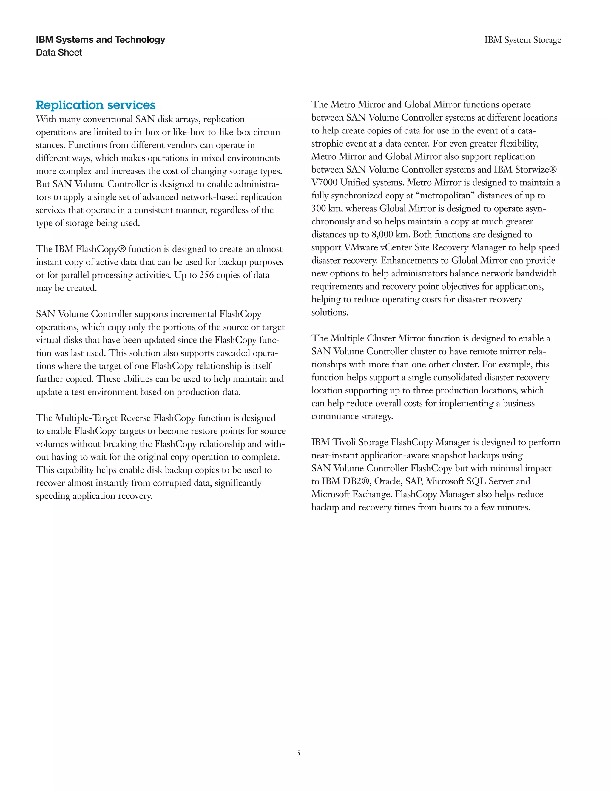 IBM Systems and Technology                                                                                         IBM System Storage
Data Sheet




Replication services                                                   The Metro Mirror and Global Mirror functions operate
With many conventional SAN disk arrays, replication                    between SAN Volume Controller systems at different locations
operations are limited to in-box or like-box-to-like-box circum-       to help create copies of data for use in the event of a cata-
stances. Functions from different vendors can operate in               strophic event at a data center. For even greater flexibility,
different ways, which makes operations in mixed environments           Metro Mirror and Global Mirror also support replication
more complex and increases the cost of changing storage types.         between SAN Volume Controller systems and IBM Storwize®
But SAN Volume Controller is designed to enable administra-            V7000 Unified systems. Metro Mirror is designed to maintain a
tors to apply a single set of advanced network-based replication       fully synchronized copy at “metropolitan” distances of up to
services that operate in a consistent manner, regardless of the        300 km, whereas Global Mirror is designed to operate asyn-
type of storage being used.                                            chronously and so helps maintain a copy at much greater
                                                                       distances up to 8,000 km. Both functions are designed to
The IBM FlashCopy® function is designed to create an almost            support VMware vCenter Site Recovery Manager to help speed
instant copy of active data that can be used for backup purposes       disaster recovery. Enhancements to Global Mirror can provide
or for parallel processing activities. Up to 256 copies of data        new options to help administrators balance network bandwidth
may be created.                                                        requirements and recovery point objectives for applications,
                                                                       helping to reduce operating costs for disaster recovery
SAN Volume Controller supports incremental FlashCopy                   solutions.
operations, which copy only the portions of the source or target
virtual disks that have been updated since the FlashCopy func-         The Multiple Cluster Mirror function is designed to enable a
tion was last used. This solution also supports cascaded opera-        SAN Volume Controller cluster to have remote mirror rela-
tions where the target of one FlashCopy relationship is itself         tionships with more than one other cluster. For example, this
further copied. These abilities can be used to help maintain and       function helps support a single consolidated disaster recovery
update a test environment based on production data.                    location supporting up to three production locations, which
                                                                       can help reduce overall costs for implementing a business
The Multiple-Target Reverse FlashCopy function is designed             continuance strategy.
to enable FlashCopy targets to become restore points for source
volumes without breaking the FlashCopy relationship and with-          IBM Tivoli Storage FlashCopy Manager is designed to perform
out having to wait for the original copy operation to complete.        near-instant application-aware snapshot backups using
This capability helps enable disk backup copies to be used to          SAN Volume Controller FlashCopy but with minimal impact
recover almost instantly from corrupted data, significantly            to IBM DB2®, Oracle, SAP, Microsoft SQL Server and
speeding application recovery.                                         Microsoft Exchange. FlashCopy Manager also helps reduce
                                                                       backup and recovery times from hours to a few minutes.




                                                                   5
 