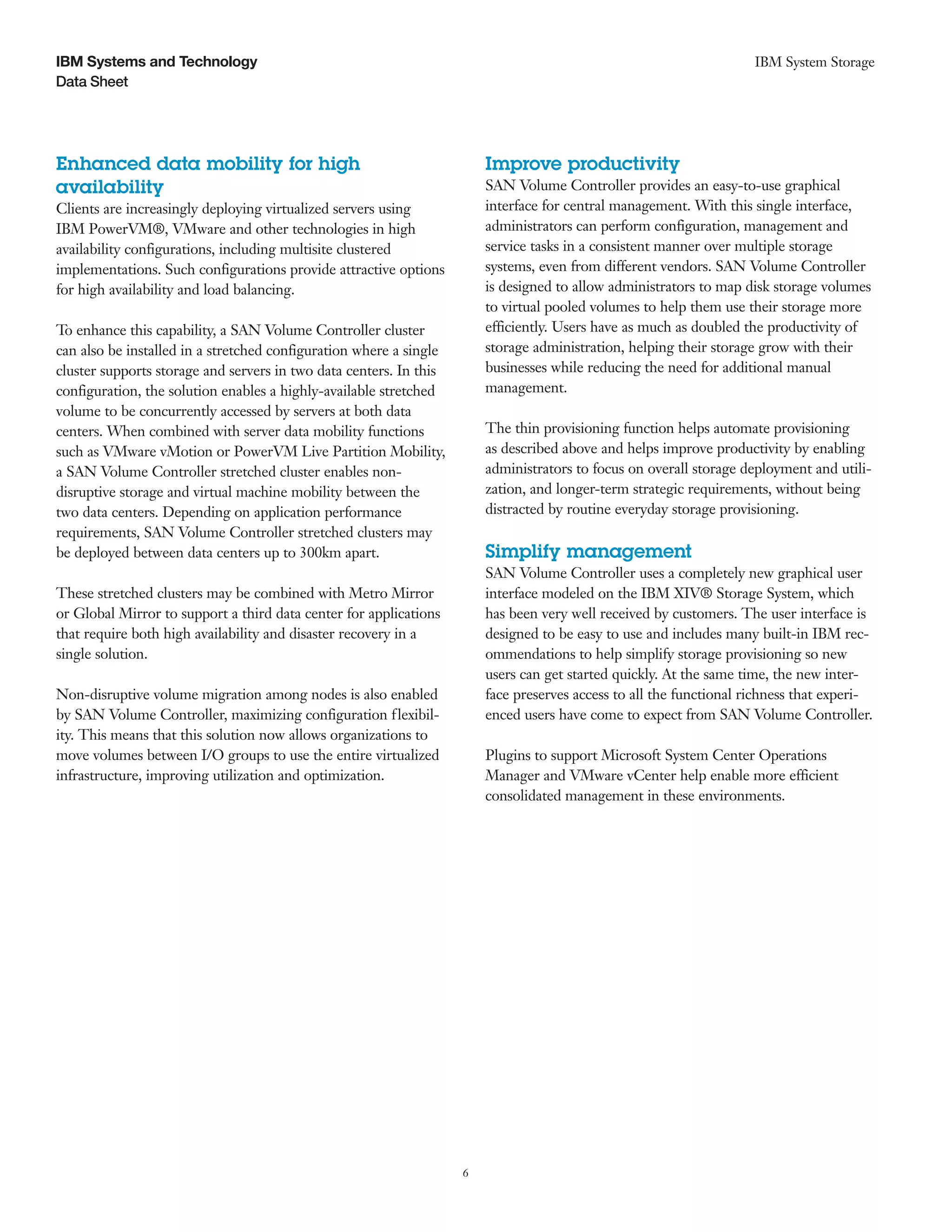 IBM Systems and Technology                                                                                           IBM System Storage
Data Sheet




Enhanced data mobility for high                                         Improve productivity
availability                                                            SAN Volume Controller provides an easy-to-use graphical
Clients are increasingly deploying virtualized servers using            interface for central management. With this single interface,
IBM PowerVM®, VMware and other technologies in high                     administrators can perform configuration, management and
availability configurations, including multisite clustered              service tasks in a consistent manner over multiple storage
implementations. Such configurations provide attractive options         systems, even from different vendors. SAN Volume Controller
for high availability and load balancing.                               is designed to allow administrators to map disk storage volumes
                                                                        to virtual pooled volumes to help them use their storage more
To enhance this capability, a SAN Volume Controller cluster             efficiently. Users have as much as doubled the productivity of
can also be installed in a stretched configuration where a single       storage administration, helping their storage grow with their
cluster supports storage and servers in two data centers. In this       businesses while reducing the need for additional manual
configuration, the solution enables a highly-available stretched        management.
volume to be concurrently accessed by servers at both data
centers. When combined with server data mobility functions              The thin provisioning function helps automate provisioning
such as VMware vMotion or PowerVM Live Partition Mobility,              as described above and helps improve productivity by enabling
a SAN Volume Controller stretched cluster enables non-                  administrators to focus on overall storage deployment and utili-
disruptive storage and virtual machine mobility between the             zation, and longer-term strategic requirements, without being
two data centers. Depending on application performance                  distracted by routine everyday storage provisioning.
requirements, SAN Volume Controller stretched clusters may
be deployed between data centers up to 300km apart.                     Simplify management
                                                                        SAN Volume Controller uses a completely new graphical user
These stretched clusters may be combined with Metro Mirror              interface modeled on the IBM XIV® Storage System, which
or Global Mirror to support a third data center for applications        has been very well received by customers. The user interface is
that require both high availability and disaster recovery in a          designed to be easy to use and includes many built-in IBM rec-
single solution.                                                        ommendations to help simplify storage provisioning so new
                                                                        users can get started quickly. At the same time, the new inter-
Non-disruptive volume migration among nodes is also enabled             face preserves access to all the functional richness that experi-
by SAN Volume Controller, maximizing configuration flexibil-            enced users have come to expect from SAN Volume Controller.
ity. This means that this solution now allows organizations to
move volumes between I/O groups to use the entire virtualized           Plugins to support Microsoft System Center Operations
infrastructure, improving utilization and optimization.                 Manager and VMware vCenter help enable more efficient
                                                                        consolidated management in these environments.




                                                                    6
 