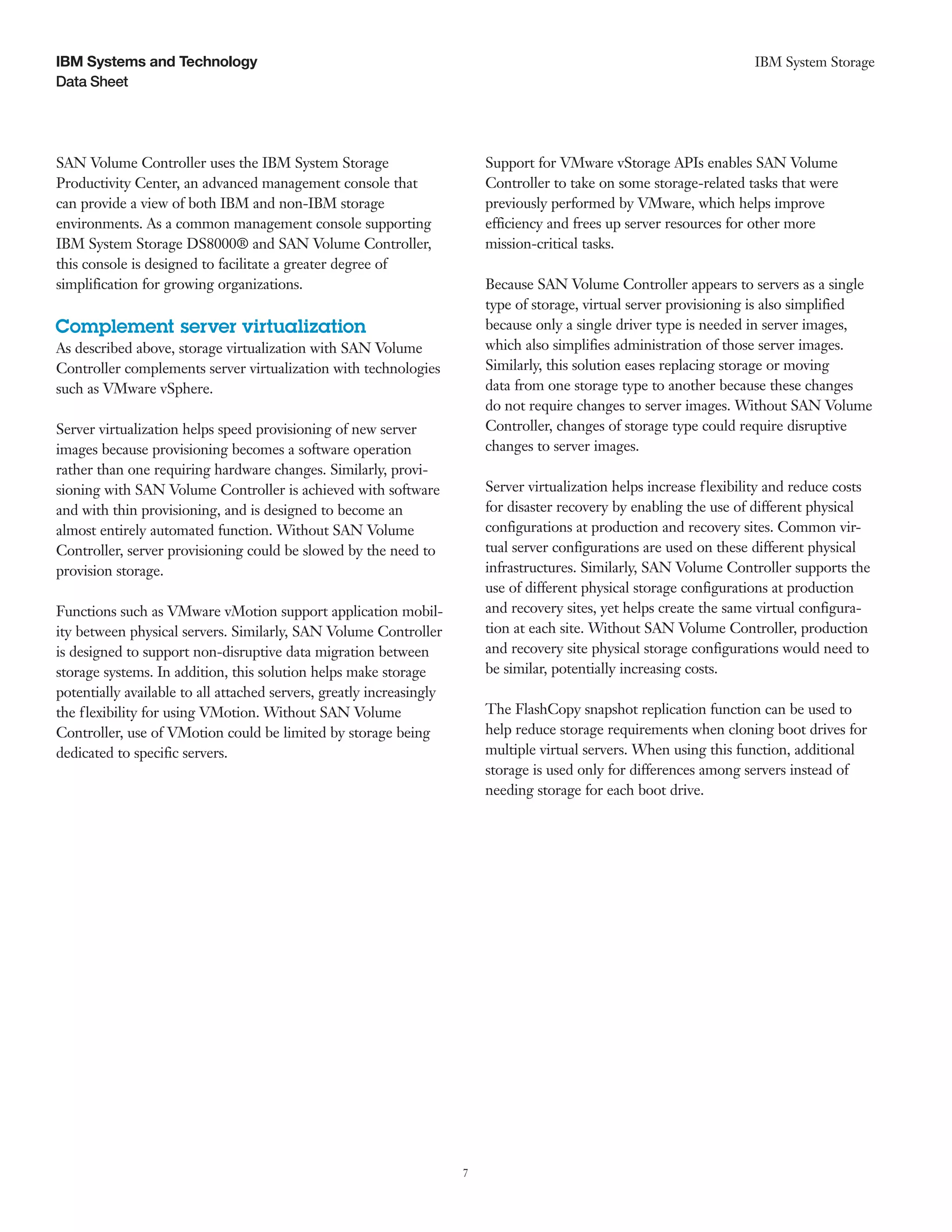 IBM Systems and Technology                                                                                             IBM System Storage
Data Sheet




SAN Volume Controller uses the IBM System Storage                         Support for VMware vStorage APIs enables SAN Volume
Productivity Center, an advanced management console that                  Controller to take on some storage-related tasks that were
can provide a view of both IBM and non-IBM storage                        previously performed by VMware, which helps improve
environments. As a common management console supporting                   efficiency and frees up server resources for other more
IBM System Storage DS8000® and SAN Volume Controller,                     mission-critical tasks.
this console is designed to facilitate a greater degree of
simplification for growing organizations.                                 Because SAN Volume Controller appears to servers as a single
                                                                          type of storage, virtual server provisioning is also simplified
Complement server virtualization                                          because only a single driver type is needed in server images,
As described above, storage virtualization with SAN Volume                which also simplifies administration of those server images.
Controller complements server virtualization with technologies            Similarly, this solution eases replacing storage or moving
such as VMware vSphere.                                                   data from one storage type to another because these changes
                                                                          do not require changes to server images. Without SAN Volume
Server virtualization helps speed provisioning of new server              Controller, changes of storage type could require disruptive
images because provisioning becomes a software operation                  changes to server images.
rather than one requiring hardware changes. Similarly, provi-
sioning with SAN Volume Controller is achieved with software              Server virtualization helps increase flexibility and reduce costs
and with thin provisioning, and is designed to become an                  for disaster recovery by enabling the use of different physical
almost entirely automated function. Without SAN Volume                    configurations at production and recovery sites. Common vir-
Controller, server provisioning could be slowed by the need to            tual server configurations are used on these different physical
provision storage.                                                        infrastructures. Similarly, SAN Volume Controller supports the
                                                                          use of different physical storage configurations at production
Functions such as VMware vMotion support application mobil-               and recovery sites, yet helps create the same virtual configura-
ity between physical servers. Similarly, SAN Volume Controller            tion at each site. Without SAN Volume Controller, production
is designed to support non-disruptive data migration between              and recovery site physical storage configurations would need to
storage systems. In addition, this solution helps make storage            be similar, potentially increasing costs.
potentially available to all attached servers, greatly increasingly
the f lexibility for using VMotion. Without SAN Volume                    The FlashCopy snapshot replication function can be used to
Controller, use of VMotion could be limited by storage being              help reduce storage requirements when cloning boot drives for
dedicated to specific servers.                                            multiple virtual servers. When using this function, additional
                                                                          storage is used only for differences among servers instead of
                                                                          needing storage for each boot drive.




                                                                      7
 