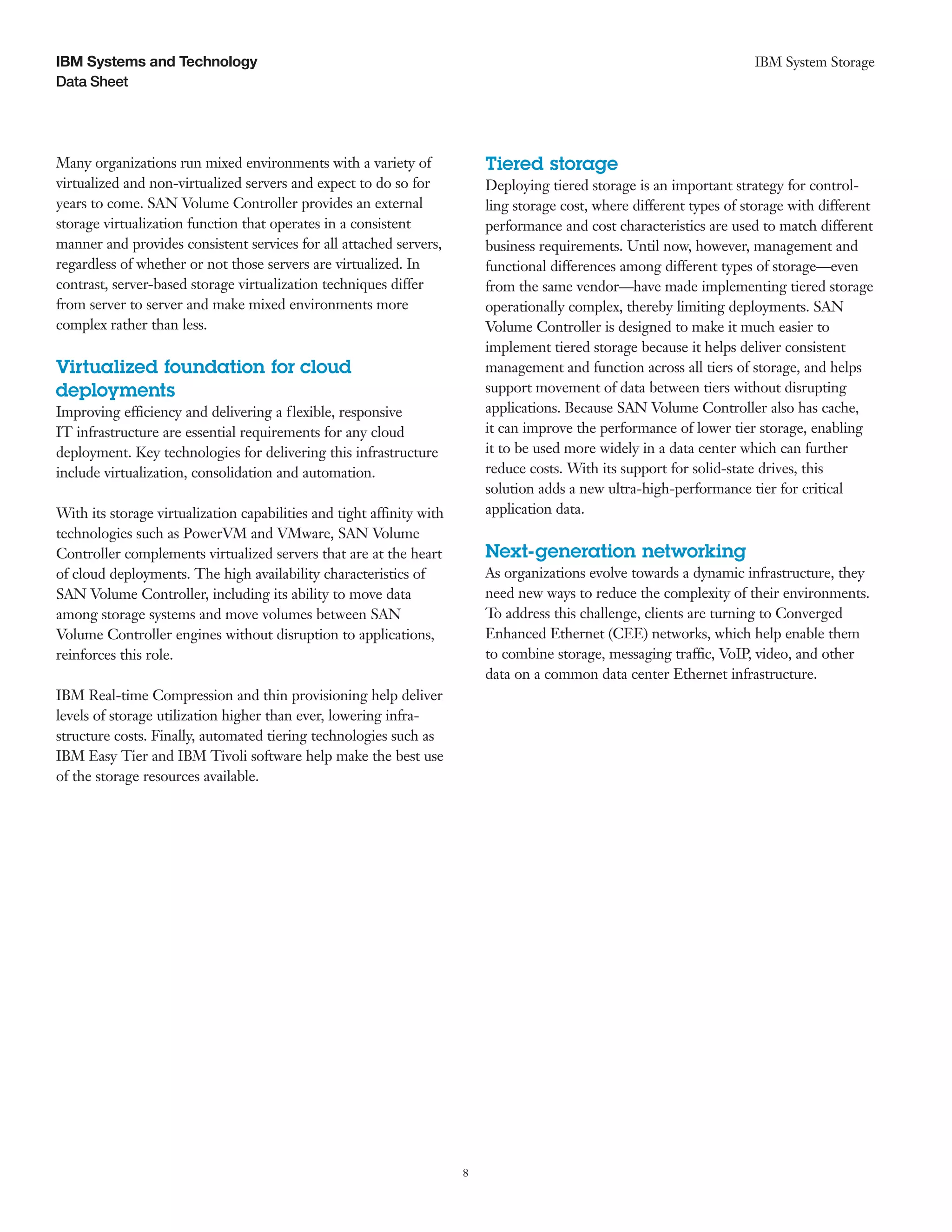 IBM Systems and Technology                                                                                              IBM System Storage
Data Sheet




Many organizations run mixed environments with a variety of                Tiered storage
virtualized and non-virtualized servers and expect to do so for            Deploying tiered storage is an important strategy for control-
years to come. SAN Volume Controller provides an external                  ling storage cost, where different types of storage with different
storage virtualization function that operates in a consistent              performance and cost characteristics are used to match different
manner and provides consistent services for all attached servers,          business requirements. Until now, however, management and
regardless of whether or not those servers are virtualized. In             functional differences among different types of storage—even
contrast, server-based storage virtualization techniques differ            from the same vendor—have made implementing tiered storage
from server to server and make mixed environments more                     operationally complex, thereby limiting deployments. SAN
complex rather than less.                                                  Volume Controller is designed to make it much easier to
                                                                           implement tiered storage because it helps deliver consistent
Virtualized foundation for cloud                                           management and function across all tiers of storage, and helps
deployments                                                                support movement of data between tiers without disrupting
Improving efficiency and delivering a flexible, responsive                 applications. Because SAN Volume Controller also has cache,
IT infrastructure are essential requirements for any cloud                 it can improve the performance of lower tier storage, enabling
deployment. Key technologies for delivering this infrastructure            it to be used more widely in a data center which can further
include virtualization, consolidation and automation.                      reduce costs. With its support for solid-state drives, this
                                                                           solution adds a new ultra-high-performance tier for critical
With its storage virtualization capabilities and tight affinity with       application data.
technologies such as PowerVM and VMware, SAN Volume
Controller complements virtualized servers that are at the heart           Next-generation networking
of cloud deployments. The high availability characteristics of             As organizations evolve towards a dynamic infrastructure, they
SAN Volume Controller, including its ability to move data                  need new ways to reduce the complexity of their environments.
among storage systems and move volumes between SAN                         To address this challenge, clients are turning to Converged
Volume Controller engines without disruption to applications,              Enhanced Ethernet (CEE) networks, which help enable them
reinforces this role.                                                      to combine storage, messaging traffic, VoIP, video, and other
                                                                           data on a common data center Ethernet infrastructure.
IBM Real-time Compression and thin provisioning help deliver
levels of storage utilization higher than ever, lowering infra-
structure costs. Finally, automated tiering technologies such as
IBM Easy Tier and IBM Tivoli software help make the best use
of the storage resources available.




                                                                       8
 