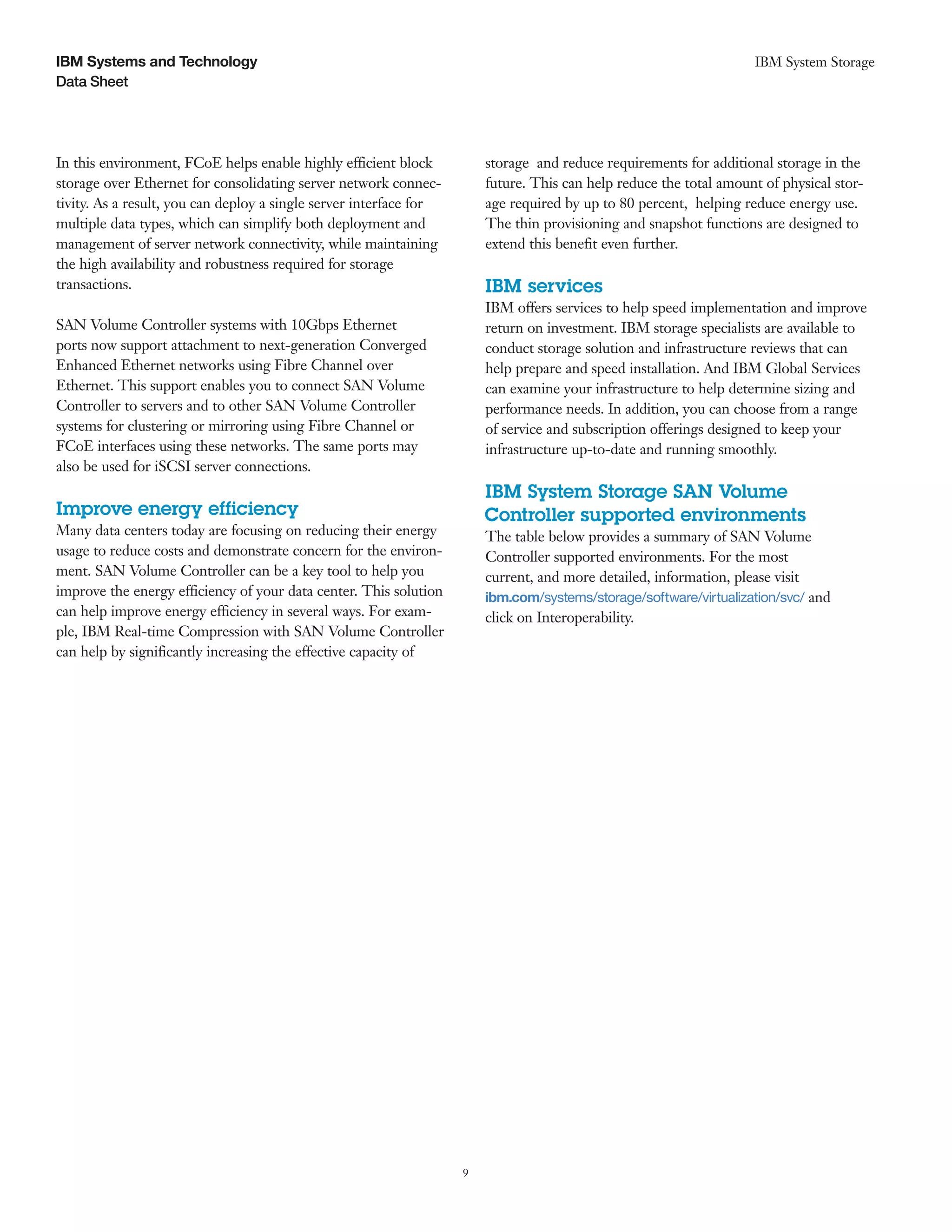 IBM Systems and Technology                                                                                          IBM System Storage
Data Sheet




In this environment, FCoE helps enable highly efficient block           storage and reduce requirements for additional storage in the
storage over Ethernet for consolidating server network connec-          future. This can help reduce the total amount of physical stor-
tivity. As a result, you can deploy a single server interface for       age required by up to 80 percent, helping reduce energy use.
multiple data types, which can simplify both deployment and             The thin provisioning and snapshot functions are designed to
management of server network connectivity, while maintaining            extend this benefit even further.
the high availability and robustness required for storage
transactions.                                                           IBM services
                                                                        IBM offers services to help speed implementation and improve
SAN Volume Controller systems with 10Gbps Ethernet                      return on investment. IBM storage specialists are available to
ports now support attachment to next-generation Converged               conduct storage solution and infrastructure reviews that can
Enhanced Ethernet networks using Fibre Channel over                     help prepare and speed installation. And IBM Global Services
Ethernet. This support enables you to connect SAN Volume                can examine your infrastructure to help determine sizing and
Controller to servers and to other SAN Volume Controller                performance needs. In addition, you can choose from a range
systems for clustering or mirroring using Fibre Channel or              of service and subscription offerings designed to keep your
FCoE interfaces using these networks. The same ports may                infrastructure up-to-date and running smoothly.
also be used for iSCSI server connections.
                                                                        IBM System Storage SAN Volume
Improve energy efficiency                                               Controller supported environments
Many data centers today are focusing on reducing their energy           The table below provides a summary of SAN Volume
usage to reduce costs and demonstrate concern for the environ-          Controller supported environments. For the most
ment. SAN Volume Controller can be a key tool to help you               current, and more detailed, information, please visit
improve the energy efficiency of your data center. This solution        ibm.com/systems/storage/software/virtualization/svc/ and
can help improve energy efficiency in several ways. For exam-           click on Interoperability.
ple, IBM Real-time Compression with SAN Volume Controller
can help by significantly increasing the effective capacity of




                                                                    9
 