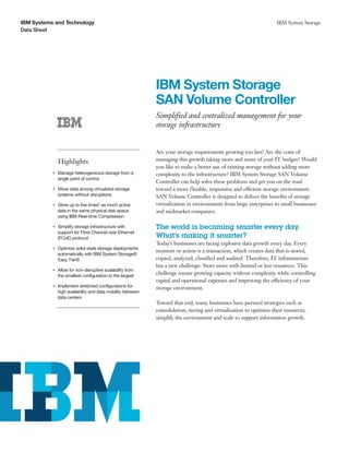 IBM Systems and Technology                                                                                              IBM System Storage
Data Sheet




                                                                IBM System Storage
                                                                SAN Volume Controller
                                                                Simplified and centralized management for your
                                                                storage infrastructure


                                                                Are your storage requirements growing too fast? Are the costs of
                    Highlights                                  managing this growth taking more and more of your IT budget? Would
                                                                you like to make a better use of existing storage without adding more
           ●● ● ●
                    Manage heterogeneous storage from a         complexity to the infrastructure? IBM System Storage SAN Volume
                    single point of control
                                                                Controller can help solve these problems and get you on the road
           ●● ● ●
                    Move data among virtualized storage         toward a more flexible, responsive and efficient storage environment.
                    systems without disruptions                 SAN Volume Controller is designed to deliver the benefits of storage
                Store up to five times1 as much active
           ●● ● ●                                               virtualization in environments from large enterprises to small businesses
                data in the same physical disk space            and midmarket companies.
                using IBM Real-time Compression

           ●● ● ●
                    Simplify storage infrastructure with        The world is becoming smarter every day.
                    support for Fibre Channel over Ethernet
                    (FCoE) protocol                             What’s making it smarter?
                                                                Today’s businesses are facing explosive data growth every day. Every
                    Optimize solid-state storage deployments
                                                                moment or action is a transaction, which creates data that is stored,
           ●● ● ●


                    automatically with IBM System Storage®
                    Easy Tier®                                  copied, analyzed, classified and audited. Therefore, IT infrastructure
                                                                has a new challenge: Store more with limited or less resources. This
           ●● ● ●
                    Allow for non-disruptive scalability from
                    the smallest configuration to the largest
                                                                challenge means growing capacity without complexity while controlling
                                                                capital and operational expenses and improving the efficiency of your
                Implement stretched configurations for
           ●● ● ●
                                                                storage environment.
                high availability and data mobility between
                data centers
                                                                Toward that end, many businesses have pursued strategies such as
                                                                consolidation, tiering and virtualization to optimize their resources,
                                                                simplify the environment and scale to support information growth.
 