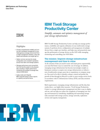 IBM Systems and Technology                                                                                               IBM System Storage
Data Sheet




                                                                 IBM Tivoli Storage
                                                                 Productivity Center
                                                                 Simplify, automate and optimize management of
                                                                 your storage infrastructure


                                                                 IBM Tivoli® Storage Productivity Center can help you manage perfor-
                    Highlights                                   mance, availability and capacity utilization of your multivendor storage
                                                                 systems. It performs device configuration and management of multiple
           ●● ● ●
                    Provide comprehensive visibility and con-    devices from a single user interface, and helps tune and proactively man-
                    trol with centralized management of your
                    heterogeneous storage environment from       age the performance of storage devices on the SAN while managing,
                    a single management interface, using role-   monitoring and controlling your SAN fabric.
                    based administration and single sign-on

                Deliver common services for simple
           ●● ● ●                                                The mission: Improve storage infrastructure
                configuration and consistent operations
                across host, fabric and storage systems
                                                                 management and time to value
                                                                 As the amount of data you need to store and retain grows exponentially,
                Manage performance and connectivity
           ●● ● ●
                                                                 you must find better ways to control the cost of storage. In addition,
                from the host file system to the physical
                                                                 managing storage infrastructure has become increasingly complex as
                disk, including in-depth performance
                monitoring and analysis of storage area          businesses continue to acquire new storage infrastructures or inherit a
                network (SAN) fabric                             mix of multivendor storage assets due to acquisitions or company merg-
                Easily create and integrate
           ●● ● ●
                                                                 ers. You need to be able to identify, evaluate, control and predict the
                IBM Cognos®-based custom reports                 growth of data through its lifecycle in order to meet storage service levels
                on capacity and performance                      in accordance with IT Infrastructure Library (ITIL) and data retention
                                                                 requirements.

                                                                 Both requirements—managing storage infrastructure and the data that
                                                                 resides there—are highly labor intensive. Tivoli Storage Productivity
                                                                 Center is a storage infrastructure management tool that is easy to deploy
                                                                 and use, and can help you reduce the complexity of managing your stor-
                                                                 age environments by centralizing, simplifying and automating storage
                                                                 tasks associated with storage systems, storage networks, replication
                                                                 services and capacity management.
 
