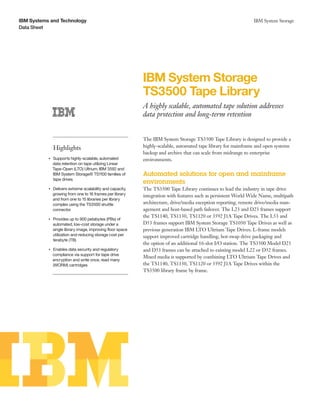 IBM Systems and Technology                                                                                            IBM System Storage
Data Sheet




                                                                  IBM System Storage
                                                                  TS3500 Tape Library
                                                                  A highly scalable, automated tape solution addresses
                                                                  data protection and long-term retention


                                                                  The IBM System Storage TS3500 Tape Library is designed to provide a
                    Highlights                                    highly-scalable, automated tape library for mainframe and open systems
                                                                  backup and archive that can scale from midrange to enterprise
                Supports highly-scalable, automated
           ●● ● ●
                                                                  environments.
                data retention on tape utilizing Linear
                Tape-Open (LTO) Ultrium, IBM 3592 and
                IBM System Storage® TS1100 families of            Automated solutions for open and mainframe
                tape drives
                                                                  environments
                Delivers extreme scalability and capacity,
           ●● ● ●
                                                                  The TS3500 Tape Library continues to lead the industry in tape drive
                growing from one to 16 frames per library         integration with features such as persistent World Wide Name, multipath
                and from one to 15 libraries per library
                complex using the TS3500 shuttle                  architecture, drive/media exception reporting, remote drive/media man-
                connector                                         agement and host-based path failover. The L23 and D23 frames support
                                                                  the TS1140, TS1130, TS1120 or 3592 J1A Tape Drives. The L53 and
           ●● ● ●
                    Provides up to 900 petabytes (PBs) of
                    automated, low-cost storage under a           D53 frames support IBM System Storage TS1050 Tape Drives as well as
                    single library image, improving floor space   previous generation IBM LTO Ultrium Tape Drives. L-frame models
                    utilization and reducing storage cost per     support improved cartridge handling, hot-swap drive packaging and
                    terabyte (TB)
                                                                  the option of an additional 16-slot I/O station. The TS3500 Model D23
                Enables data security and regulatory
           ●● ● ●
                                                                  and D53 frames can be attached to existing model L22 or D52 frames.
                compliance via support for tape drive
                                                                  Mixed media is supported by combining LTO Ultrium Tape Drives and
                encryption and write once, read many
                (WORM) cartridges                                 the TS1140, TS1130, TS1120 or 3592 J1A Tape Drives within the
                                                                  TS3500 library frame by frame.
 