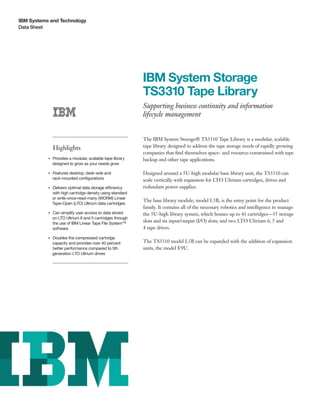 IBM Systems and Technology
Data Sheet
IBM System Storage
TS3310 Tape Library
Supporting business continuity and information
lifecycle management
Highlights
●● ● ●
Provides a modular, scalable tape library
designed to grow as your needs grow
●● ● ●
Features desktop, desk-side and
rack-mounted configurations
●● ● ●
Delivers optimal data storage efficiency
with high cartridge density using standard
or write-once-read-many (WORM) Linear
Tape-Open (LTO) Ultrium data cartridges
●● ● ●
Can simplify user access to data stored
on LTO Ultrium 6 and 5 cartridges through
the use of IBM Linear Tape File System™
software
●● ● ●
Doubles the compressed cartridge
capacity and provides over 40 percent
better performance compared to 5th
generation LTO Ultrium drives
The IBM System Storage® TS3310 Tape Library is a modular, scalable
tape library designed to address the tape storage needs of rapidly growing
companies that find themselves space- and resource-constrained with tape
backup and other tape applications.
Designed around a 5U-high modular base library unit, the TS3310 can
scale vertically with expansion for LTO Ultrium cartridges, drives and
redundant power supplies.
The base library module, model L5B, is the entry point for the product
family. It contains all of the necessary robotics and intelligence to manage
the 5U-high library system, which houses up to 41 cartridges—35 storage
slots and six input/output (I/O) slots; and two LTO Ultrium 6, 5 and
4 tape drives.
The TS3310 model L5B can be expanded with the addition of expansion
units, the model E9U.
 
