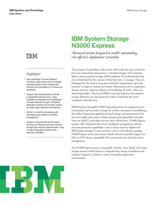 IBM Systems and Technology
Data Sheet
IBM System Storage
IBM System Storage
N3000 Express
Advanced system designed to enable outstanding,
cost-effective deployment versatility
Highlights
●● ● ●
Take advantage of proven features,
including a high-performing and flexible
operating system, data management
software and redundancy for continuous
operations
●● ● ●
Support disk-based backup, with file-
or application-level recovery using
SnapMirror, Snapshot and SnapRestore
software features through a simplified
replication, backup and recovery system
for better data protection and retention
●● ● ●
Perform on-the-fly provisioning with
self-diagnosing systems to simplify
management
●● ● ●
Support concurrent file and I/O block
serving over Ethernet and Fibre Channel
storage area network infrastructures using
a single, integrated architecture for
improved versatility
The promise of expanding a data center with small, low-cost servers has
led to an unintended consequence—“stranded storage” from internal
disks or direct-attached storage (DAS) solutions. IT professionals today
are overwhelmed by the amount of data they have to manage. They are
challenged by the need to keep pace with their organization’s growing
business, to improve backup and restore effectiveness, and to implement
disaster recovery solutions without overwhelming IT staff—often on a
shoestring budget. This has led IBM to develop solutions that improve
storage efficiency and data protection while considering the assets
companies currently have.
IBM® System Storage® N3000 Express® systems are designed to pro-
vide primary and secondary storage for midsize enterprises, consolidating
all of their fragmented application-based storage and unstructured data
into one single-code system. Easily managed and expandable, this plat-
form can help IT generalists increase their effectiveness. N3000 Express
systems offer integrated data access, intelligent management software
and data protection capabilities—such as those found in higher-end
IBM System Storage N series systems—all in a cost-effective package.
N3000 Express series innovations include internal controller support for
SAS or SATA drives, expandable I/O connectivity and onboard remote
management.
The N3000 Express series is compatible with the entire family of N series
storage systems, which feature a comprehensive lineup of hardware and
software designed to address a variety of possible deployment
environments.
 