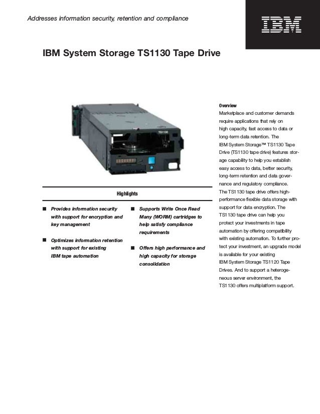 Addresses information security, retention and compliance
IBM System Storage TS1130 Tape Drive
Highlights
■	 Provides information security
with support for encryption and
key management
■	 Optimizes information retention
with support for existing
IBM tape automation
■ Supports Write Once Read
Many (WORM) cartridges to
help satisfy compliance
requirements
■ Offers high performance and
high capacity for storage
consolidation
Overview
Marketplace and customer demands
require applications that rely on
high capacity, fast access to data or
long-term data retention. The
IBM System Storage™ TS1130 Tape
Drive (TS1130 tape drive) features stor­
age capability to help you establish
easy access to data, better security,
long-term retention and data gover­
nance and regulatory compliance.
The TS1130 tape drive offers high-
performance ﬂexible data storage with
support for data encryption. The
TS1130 tape drive can help you
protect your investments in tape
automation by offering compatibility
with existing automation. To further pro­
tect your investment, an upgrade model
is available for your existing
IBM System Storage TS1120 Tape
Drives. And to support a heteroge­
neous server environment, the
TS1130 offers multiplatform support.
 