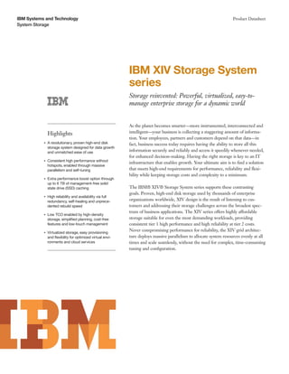 IBM Systems and Technology                                                                                           Product Datasheet
System Storage




                                                            IBM XIV Storage System
                                                            series
                                                            Storage reinvented: Powerful, virtualized, easy-to-
                                                            manage enterprise storage for a dynamic world


                                                            As the planet becomes smarter—more instrumented, interconnected and
               Highlights                                   intelligent—your business is collecting a staggering amount of informa-
                                                            tion. Your employees, partners and customers depend on that data—in
           ●   A revolutionary, proven high-end disk        fact, business success today requires having the ability to store all this
               storage system designed for data growth
               and unmatched ease of use                    information securely and reliably and access it speedily whenever needed,
                                                            for enhanced decision-making. Having the right storage is key to an IT
           ●   Consistent high performance without
                                                            infrastructure that enables growth. Your ultimate aim is to ﬁnd a solution
               hotspots, enabled through massive
               parallelism and self-tuning                  that meets high-end requirements for performance, reliability and ﬂexi-
                                                            bility while keeping storage costs and complexity to a minimum.
           ●   Extra performance boost option through
               up to 6 TB of management-free solid
               state drive (SSD) caching                    The IBM® XIV® Storage System series supports these contrasting
                                                            goals. Proven, high-end disk storage used by thousands of enterprise
           ●   High reliability and availability via full
               redundancy, self-healing and unprece-        organizations worldwide, XIV design is the result of listening to cus-
               dented rebuild speed                         tomers and addressing their storage challenges across the broadest spec-
                                                            trum of business applications. The XIV series offers highly affordable
           ●   Low TCO enabled by high-density
               storage, simpliﬁed planning, cost-free       storage suitable for even the most demanding workloads, providing
               features and low-touch management            consistent tier 1 high performance and high reliability at tier 2 costs.
           ●   Virtualized storage, easy provisioning
                                                            Never compromising performance for reliability, the XIV grid architec-
               and ﬂexibility for optimized virtual envi-   ture deploys massive parallelism to allocate system resources evenly at all
               ronments and cloud services                  times and scale seamlessly, without the need for complex, time-consuming
                                                            tuning and conﬁguration.
 