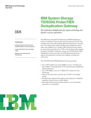 IBM Systems and Technology
Data Sheet
Protect More. Store Less.®
IBM System Storage
TS7650G ProtecTIER
Deduplication Gateway
Powerful data deduplication for improved backup and
disaster recovery operations
Highlights
●● ● ●
Improves backup and recovery and
simplifies disaster recovery operations
●● ● ●
Lowers operational costs and energy
usage
●● ● ●
Manages more data with less
infrastructure
The IBM System Storage® TS7650G ProtecTIER® Deduplication
Gateway is designed to meet the disk-based data protection needs of the
enterprise data center while enabling significant infrastructure cost reduc-
tions. The solution offers industry-leading inline deduplication perfor-
mance and scalability up to 1 petabyte (PB) of physical storage capacity
per system that can provide up to 25 PB or more backup storage capacity.
Combined with IBM or third-party storage, the TS7650G ProtecTIER
Deduplication Gateway provides a powerful disk-based repository to
improve the performance, retention and availability of backup and
archive data.
The TS7650G ProtecTIER Deduplication Gateway provides:
●● ●
Up to 2500 megabytes per second (MBps) or more—9 terabytes per
hour (TBph)—virtual tape library (VTL) sustained inline deduplication
backup performance
●● ●
Up to 3200 MBps or more (11.4 TBph) VTL sustained recovery
performance
●● ●
Capacity that easily scales to provide up to 25 PB or more backup
storage
●● ●
Non-hash-based approach that supports data integrity by avoiding the
possibility of data loss due to a hash collision
●● ●
Inline approach that ensures backup windows are met and existing
operations are not disrupted
 