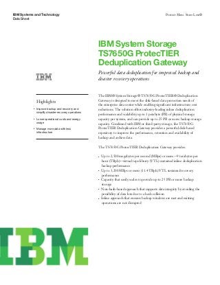 IBM Systems and Technology
Data Sheet
Protect More. Store Less®
IBM System Storage
TS7650G ProtecTIER
Deduplication Gateway
Powerful data deduplication for improved backup and
disaster recovery operations
Highlights
●● ● ●
Improve backup and recovery and
simplify disaster-recovery operations
●● ● ●
Lower operational costs and energy
usage
●● ● ●
Manage more data with less
infrastructure
The IBM® System Storage® TS7650G ProtecTIER® Deduplication
Gateway is designed to meet the disk-based data protection needs of
the enterprise data center while enabling significant infrastructure cost
reductions. The solution offers industry-leading inline deduplication
performance and scalability up to 1 petabyte (PB) of physical storage
capacity per system, and can provide up to 25 PB or more backup storage
capacity. Combined with IBM or third-party storage, the TS7650G
ProtecTIER Deduplication Gateway provides a powerful disk-based
repository to improve the performance, retention and availability of
backup and archive data.
The TS7650G ProtecTIER Deduplication Gateway provides:
●● ●
Up to 2,500 megabytes per second (MBps) or more—9 terabytes per
hour (TBph)—virtual tape library (VTL) sustained inline deduplication
backup performance
●● ●
Up to 3,200 MBps or more (11.4 TBph) VTL sustained recovery
performance
●● ●
Capacity that easily scales to provide up to 25 PB or more backup
storage
●● ●
Non-hash-based approach that supports data integrity by avoiding the
possibility of data loss due to a hash collision
●● ●
Inline approach that ensures backup windows are met and existing
operations are not disrupted
 