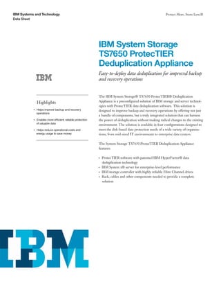 IBM Systems and Technology                                                                                       Protect More. Store Less.®
Data Sheet




                                                              IBM System Storage
                                                              TS7650 ProtecTIER
                                                              Deduplication Appliance
                                                              Easy-to-deploy data deduplication for improved backup
                                                              and recovery operations


                                                              The IBM System Storage® TS7650 ProtecTIER® Deduplication
                    Highlights                                Appliance is a preconfigured solution of IBM storage and server technol-
                                                              ogies with ProtecTIER data deduplication software. This solution is
                Helps improve backup and recovery
           ●● ● ●
                                                              designed to improve backup and recovery operations by offering not just
                operations
                                                              a bundle of components, but a truly integrated solution that can harness
                Enables more efficient, reliable protection
           ●● ● ●
                                                              the power of deduplication without making radical changes to the existing
                of valuable data
                                                              environment. The solution is available in four configurations designed to
                Helps reduce operational costs and
           ●● ● ●                                             meet the disk-based data protection needs of a wide variety of organiza-
                energy usage to save money                    tions, from mid-sized IT environments to enterprise data centers.

                                                              The System Storage TS7650 ProtecTIER Deduplication Appliance
                                                              features:

                                                              ●● ●
                                                                     ProtecTIER software with patented IBM HyperFactor® data
                                                                     deduplication technology
                                                              ●● ●
                                                                     IBM System x® server for enterprise-level performance
                                                              ●● ●
                                                                     IBM storage controller with highly reliable Fibre Channel drives
                                                              ●● ●
                                                                     Rack, cables and other components needed to provide a complete
                                                                     solution
 