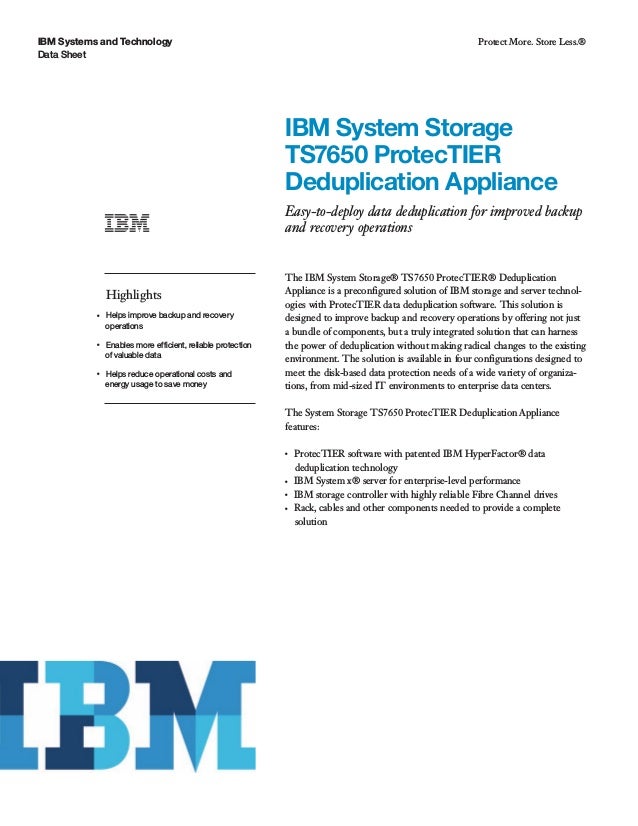IBM Systems and Technology
Data Sheet
Protect More. Store Less.®
IBM System Storage
TS7650 ProtecTIER
Deduplication Appliance
Easy-to-deploy data deduplication for improved backup
and recovery operations
Highlights
●● ● ●
Helps improve backup and recovery
operations
●● ● ●
Enables more efficient, reliable protection
of valuable data
●● ● ●
Helps reduce operational costs and
energy usage to save money
The IBM System Storage® TS7650 ProtecTIER® Deduplication
Appliance is a preconfigured solution of IBM storage and server technol-
ogies with ProtecTIER data deduplication software. This solution is
designed to improve backup and recovery operations by offering not just
a bundle of components, but a truly integrated solution that can harness
the power of deduplication without making radical changes to the existing
environment. The solution is available in four configurations designed to
meet the disk-based data protection needs of a wide variety of organiza-
tions, from mid-sized IT environments to enterprise data centers.
The System Storage TS7650 ProtecTIER Deduplication Appliance
features:
●● ●
ProtecTIER software with patented IBM HyperFactor® data
deduplication technology
●● ●
IBM System x® server for enterprise-level performance
●● ●
IBM storage controller with highly reliable Fibre Channel drives
●● ●
Rack, cables and other components needed to provide a complete
solution
 
