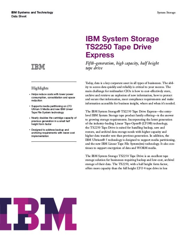 IBM Systems and Technology
Data Sheet
System Storage
IBM System Storage
TS2250 Tape Drive
Express
Fifth-generation, high capacity, half height
tape drive
Highlights
●
Helps reduce costs with lower power
consumption, consolidation and space
reduction
●
Supports media partitioning on LTO
Ultrium 5 Media and new IBM Linear
Tape File System technology
●
Nearly doubles the cartridge capacity of
previous generation in a small half
height form factor
●
Designed to address backup and
archiving requirements with lower cost
implementation
Today, data is a key corporate asset in all types of businesses. The abil-
ity to access data quickly and reliably is critical to your success. The
main challenge for midmarket CIOs is how to cost-effectively store,
archive and retrieve an explosion of new information, how to protect
and secure that information, meet compliance requirements and make
information accessible for business insight, where and when it’s needed.
The IBM System Storage® TS2250 Tape Drive Express—the entry-
level IBM System Storage tape product family offering—is the answer
to growing storage requirements. Incorporating the latest generation
of the industry-leading Linear Tape-Open® (LTO®) technology,
the TS2250 Tape Drive is suited for handling backup, save and
restore, and archival data storage needs with higher capacity and
higher data transfer rate than previous generation. In addition, the
IBM Ultrium® 5 technology is designed to support media partitioning,
and the new IBM Linear Tape File System(tm) technology. It also con-
tinues to support encryption of data and WORM media.
The IBM System Storage TS2250 Tape Drive is an excellent tape
storage solution for businesses requiring backup and low-cost, archival
storage of their data. The TS2250, with a half height form factor,
offers more capacity than the full height LTO 4 tape drive in less
 