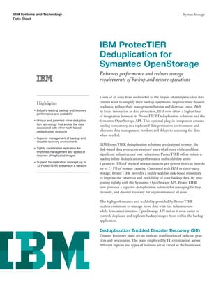 IBM Systems and Technology
Data Sheet
System Storage
IBM ProtecTIER
Deduplication for
Symantec OpenStorage
Enhances performance and reduces storage
requirements of backup and restore operations
Highlights
●
Industry-leading backup and recovery
performance and scalability
●
Unique and patented inline deduplica-
tion technology that avoids the risks
associated with other hash-based
deduplication products
●
Superior management of backup and
disaster recovery environments
●
Tightly coordinated replication for
improved management and speed of
recovery of replicated images
●
Support for replication amongst up to
12 ProtecTIER® systems in a network
Users of all sizes from midmarket to the largest of enterprise-class data
centers want to simplify their backup operations, improve their disaster
readiness, reduce their management burden and decrease costs. With
its latest innovation in data protection, IBM now offers a higher level
of integration between its ProtecTIER Deduplication solutions and the
Symantec OpenStorage API. This optional plug-in component ensures
catalog consistency in a replicated data protection environment and
alleviates data management burdens and delays to accessing the data
when needed.
IBM ProtecTIER deduplication solutions are designed to meet the
disk-based data protection needs of users of all sizes while enabling
signiﬁcant infrastructure cost reductions. ProtecTIER offers industry-
leading inline deduplication performance and scalability up to
1 petabyte (PB) of physical storage capacity per system that can provide
up to 25 PB of storage capacity. Combined with IBM or third-party
storage, ProtecTIER provides a highly scalable disk-based repository
to improve the retention and availability of your backup data. By inte-
grating tightly with the Symantec OpenStorage API, ProtecTIER
now provides a superior deduplication solution for managing backup,
recovery, and disaster recovery for organizations of all sizes.
The high performance and scalability provided by ProtecTIER
enables customers to manage more data with less infrastructure
while Symantec’s intuitive OpenStorage API makes it even easier to
control, duplicate and replicate backup images from within the backup
application.
Deduplication Enabled Disaster Recovery (DR)
Disaster Recovery plans are an intricate combination of policies, prac-
tices and procedures. The plans employed by IT organization across
different regions and types of business are as varied as the businesses
 
