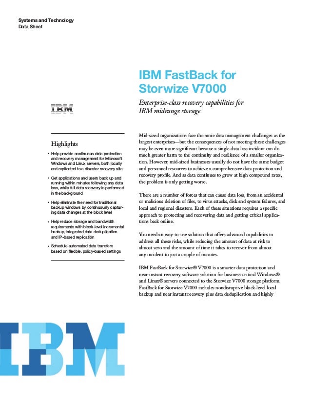 Systems and Technology
Data Sheet
IBM FastBack for
Storwize V7000
Enterprise-class recovery capabilities for
IBM midrange storage
Highlights
●
Help provide continuous data protection
and recovery management for Microsoft
Windows and Linux servers, both locally
and replicated to a disaster recovery site
●
Get applications and users back up and
running within minutes following any data
loss, while full data recovery is performed
in the background
●
Help eliminate the need for traditional
backup windows by continuously captur-
ing data changes at the block level
●
Help reduce storage and bandwidth
requirements with block-level incremental
backup, integrated data deduplication
and IP-based replication
●
Schedule automated data transfers
based on ﬂexible, policy-based settings
Mid-sized organizations face the same data management challenges as the
largest enterprises—but the consequences of not meeting these challenges
may be even more signiﬁcant because a single data loss incident can do
much greater harm to the continuity and resilience of a smaller organiza-
tion. However, mid-sized businesses usually do not have the same budget
and personnel resources to achieve a comprehensive data protection and
recovery proﬁle. And as data continues to grow at high compound rates,
the problem is only getting worse.
There are a number of forces that can cause data loss, from an accidental
or malicious deletion of ﬁles, to virus attacks, disk and system failures, and
local and regional disasters. Each of these situations requires a speciﬁc
approach to protecting and recovering data and getting critical applica-
tions back online.
You need an easy-to-use solution that offers advanced capabilities to
address all these risks, while reducing the amount of data at risk to
almost zero and the amount of time it takes to recover from almost
any incident to just a couple of minutes.
IBM FastBack for Storwize® V7000 is a smarter data protection and
near-instant recovery software solution for business-critical Windows®
and Linux® servers connected to the Storwize V7000 storage platform.
FastBack for Storwize V7000 includes nondisruptive block-level local
backup and near instant recovery plus data deduplication and highly
 