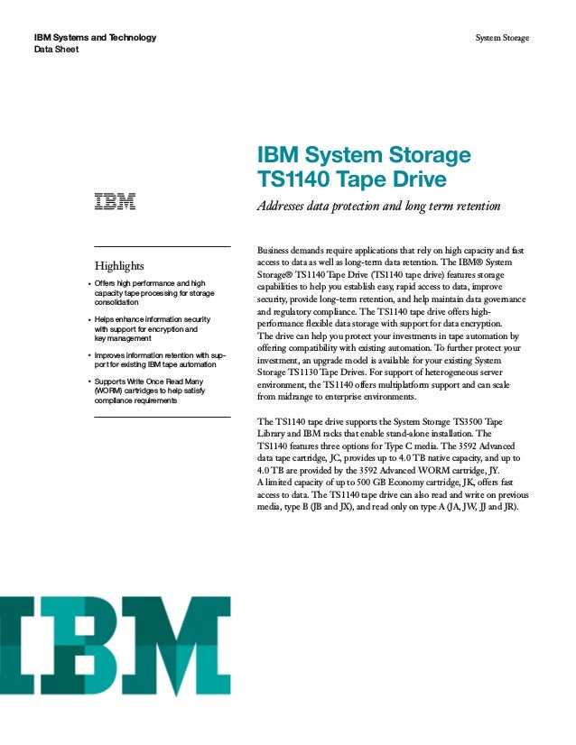IBM Systems and Technology
Data Sheet
System Storage
IBM System Storage
TS1140 Tape Drive
Addresses data protection and long term retention
Highlights
●
Offers high performance and high
capacity tape processing for storage
consolidation
●
Helps enhance information security
with support for encryption and
key management
●
Improves information retention with sup-
port for existing IBM tape automation
●
Supports Write Once Read Many
(WORM) cartridges to help satisfy
compliance requirements
Business demands require applications that rely on high capacity and fast
access to data as well as long-term data retention. The IBM® System
Storage® TS1140 Tape Drive (TS1140 tape drive) features storage
capabilities to help you establish easy, rapid access to data, improve
security, provide long-term retention, and help maintain data governance
and regulatory compliance. The TS1140 tape drive offers high-
performance ﬂexible data storage with support for data encryption.
The drive can help you protect your investments in tape automation by
offering compatibility with existing automation. To further protect your
investment, an upgrade model is available for your existing System
Storage TS1130 Tape Drives. For support of heterogeneous server
environment, the TS1140 offers multiplatform support and can scale
from midrange to enterprise environments.
The TS1140 tape drive supports the System Storage TS3500 Tape
Library and IBM racks that enable stand-alone installation. The
TS1140 features three options for Type C media. The 3592 Advanced
data tape cartridge, JC, provides up to 4.0 TB native capacity, and up to
4.0 TB are provided by the 3592 Advanced WORM cartridge, JY.
A limited capacity of up to 500 GB Economy cartridge, JK, offers fast
access to data. The TS1140 tape drive can also read and write on previous
media, type B (JB and JX), and read only on type A (JA, JW, JJ and JR).
 