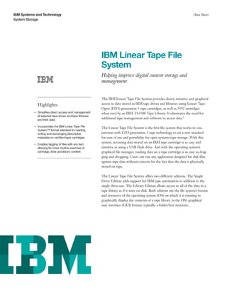 IBM Systems and Technology                                                                                                      Data Sheet
System Storage




                                                             IBM Linear Tape File
                                                             System
                                                             Helping improve digital content storage and
                                                             management


                                                             The IBM Linear Tape File System provides direct, intuitive and graphical
                    Highlights                               access to data stored in IBM tape drives and libraries using Linear Tape-
                                                             Open (LTO) generation 5 tape cartridges, as well as 3592 cartridges
                Simplifies direct access and management
           ●● ● ●
                                                             when read by an IBM TS3500 Tape Library. It eliminates the need for
                of selected tape drives and tape libraries
                and their data                               additional tape management and software to access data.1

                    Incorporates the IBM Linear Tape File
                                                             The Linear Tape File System is the first file system that works in con-
           ●● ● ●


                    System™ format standard for reading,
                    writing and exchanging descriptive       junction with LTO generation 5 tape technology to set a new standard
                    metadata on certified tape cartridges    for ease of use and portability for open systems tape storage. With this
                                                             system, accessing data stored on an IBM tape cartridge is as easy and
                Enables tagging of files with any text,
           ●● ● ●


                allowing for more intuitive searches of      intuitive as using a USB flash drive. And with the operating system’s
                cartridge, drive and library content         graphical file manager, reading data on a tape cartridge is as easy as drag-
                                                             ging and dropping. Users can run any application designed for disk files
                                                             against tape data without concern for the fact that the data is physically
                                                             stored on tape.

                                                             The Linear Tape File System offers two different editions. The Single
                                                             Drive Edition adds support for IBM tape automation in addition to the
                                                             single drive-use. The Library Edition allows access to all of the data in a
                                                             tape library as if it were on disk. Both editions use the file system’s format
                                                             and resources of the operating system (OS) on which it is running to
                                                             graphically display the contents of a tape library in the OS’s graphical
                                                             user interface (GUI) format, typically a folder/tree structure.
 