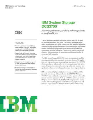 IBM Systems and Technology                                                                                             IBM System Storage
Data Sheet




                                                               IBM System Storage
                                                               DCS3700
                                                               Maximize performance, scalability and storage density
                                                               at an affordable price


                                                               The era of smarter computing is here and is being driven by the need
                    Highlights                                 for more data with faster data access. Low-latency application perfor-
                                                               mance in applications such as life sciences, real-time analytics, rich media,
                Provide 6 gigabits per second (Gbps)
           ●● ● ●
                                                               seismic processing, weather forecasting, telecommunications and financial
                serial-attached SCSI (SAS) high-density
                storage system that delivers scalable
                                                               markets require high-performance storage architectures. In addition,
                capacity at an affordable price point          organizations are often looking for a better way to improve operational
                                                               efficiency while maintaining the same data center footprint, quality of
                Support high-performance streaming
           ●● ● ●


                applications that have rigorous bandwidth      service and high availability.
                requirements, such as rich media, finan-
                cial markets, telecommunications and           The IBM System Storage® DCS3700 meets an organization’s need for
                weather modeling
                                                               more capacity within their given space constraints. Designed for applica-
                Help optimize the flow and management
           ●● ● ●
                                                               tions with high-performance streaming data requirements, the DCS3700
                of large, file-based data while retaining      offers optimal space utilization, low power consumption and high perfor-
                ease-of-data access
                                                               mance. Organizations can now have a storage solution to maximize stor-
           ●● ● ●
                    Enable intermixing of solid state drives   age density, reduce operational expenditures and ensure high productivity.
                    (SSDs), high-performance SAS drives and
                    nearline SAS drives
                                                               IBM has combined highly available, dense storage capabilities and the
                                                               proven System Storage disk controllers in the DCS3700. With up to
                                                               60 SAS drives in just 4U of rack space, it can reduce operational costs for
                                                               capacity-intensive applications. With up to 4,000 megabytes per second
                                                               (MBps) in sustained drive reads, the DCS3700 storage system is equally
                                                               adept at delivering throughput to bandwidth-intensive applications and
                                                               input and output per second (IOPS) to databases, Microsoft Exchange
 