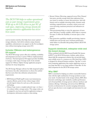 IBM Systems and Technology                                                                                                  IBM System Storage
Data Sheet




                                                                         ●● ●
                                                                                Remote Volume Mirroring, supported across Fibre Channel
                                                                                host ports, provides storage-based data replication from
The DCS3700 helps to reduce operational                                         one system to another to ensure data protection. And with
costs as your storage requirements grow.                                        features such as multiple mirroring modes, dynamic mode
With up to 60 SAS drives in just 4U of                                          switching, suspend/resume, secondary volume access and
rack space, improving storage density for                                       cross-mirroring, maximum protection and utilization are
                                                                                ensured.
capacity-intensive applications has never                                ●● ●
                                                                                Thin provisioning helps to create the appearance of more
been easier.                                                                    space disk than is actually available, which helps to consume
                                                                                less space. It offers the flexibility to increase space as data
                                                                                grows.
                                                                         ●● ●
                                                                                Data protection capabilities simplify provisioning, improve
need an intuitive interface that helps them ensure optimal                      rebuild times and provide more consistent performance
storage utilization. And with its industry-unique dynamic                       under failure via selectable disk pooling behind a DCS3700
capabilities, administrators can support on-the-fly reconfigura-                storage system.
tions without interrupting storage system I/O.
                                                                         Supports distributed, enterprise-wide and
Includes VMware and heterogeneous                                        file-based storage
OS support                                                               When combined with the IBM General Parallel File System
The DCS3700 storage system offers the scalability, availability          (GPFS™), the DCS3700 becomes a holistic, policy-driven,
and integration necessary to power VMware implementations                shared-disk file management solution that can provide faster,
of all sizes. The heterogeneous OS support provides flexibility          more reliable access to a common set of file-based data. GPFS
to manage a wide range of storage needs. It also includes                is designed for advanced business analytics, “big data” or tech-
support for VMware vSphere Storage application program                   nical computing applications that require application access to
interfaces for Array Integration.                                        very large data files or very large numbers of data files. It’s the
                                                                         ideal companion for the DCS3700 storage system.
The DS Storage Manager software has fully integrated replica-
tion features that allow administrators to choose the method
                                                                         Why IBM?
that best meets their data utilization and protection
                                                                         IBM is committed to helping you achieve measurable business
requirements:
                                                                         value with the right combination of storage products to meet
                                                                         your needs. A market leader in the storage industry, IBM offers
●● ●
       IBM Enhanced FlashCopy® creates near-instantaneous,
                                                                         innovative technology, open standards, excellent performance
       capacity-efficient, point-in-time volume images which
                                                                         and a broad portfolio of storage-proven software, hardware and
       provide logical volume for such uses as file restoration
                                                                         solutions offerings. Technology and services from IBM help
       and backup.
                                                                         provide an infrastructure for securely managing information,
●● ●
       Volume Copy creates a complete physical copy—or clone—
                                                                         and can open the door to new insights and innovation for your
       of a volume within a storage system. This unique entity can
                                                                         business.
       be assigned to any host and used for application testing or
       development, information analysis or data mining.




                                                                     3
 