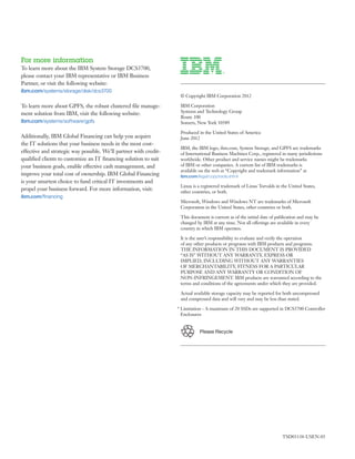 For more information
To learn more about the IBM System Storage DCS3700,
please contact your IBM representative or IBM Business
Partner, or visit the following website:
ibm.com/systems/storage/disk/dcs3700

To learn more about GPFS, the robust clustered file manage-
ment solution from IBM, visit the following website:
ibm.com/systems/software/gpfs

Additionally, IBM Global Financing can help you acquire
the IT solutions that your business needs in the most cost-
effective and strategic way possible. We’ll partner with credit-
qualified clients to customize an IT financing solution to suit
your business goals, enable effective cash management, and
improve your total cost of ownership. IBM Global Financing
is your smartest choice to fund critical IT investments and
propel your business forward. For more information, visit:
ibm.com/financing




                                                                   	


                                                                   Please Recycle




                                                                                    TSD03138-USEN-05
 