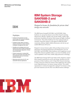 IBM Systems and Technology                                                                                              IBM System Storage
Data Sheet




                                                                IBM System Storage
                                                                SAN768B-2 and
                                                                SAN384B-2
                                                                Designed to become the foundation for private cloud
                                                                storage area networks


                                                                The IBM System Storage® SAN768B-2 and SAN384B-2 fabric
                    Highlights                                  backbones are among the industry’s newest Fibre Channel switching
                                                                infrastructure offerings. Together, they provide reliable, scalable, high-
                Enables the full potential of private
           ●● ● ●
                                                                performance foundations for private cloud storage and highly virtualized
                cloud storage with improved scalability,
                performance and reliability
                                                                environments. These fabric backbones have been enhanced with new
                                                                enterprise connectivity options to add support for IBM FICON®
                Facilitates simpler, flatter, low-latency
           ●● ● ●
                                                                connectivity, offering a highly reliable infrastructure with the fast and
                chassis connectivity to reduce network
                complexity, management and costs                scalable IBM System z® servers.

                    Simplifies and centralizes end-to-end
                                                                Designed to increase business agility while providing nonstop access to
           ●● ● ●


                    storage area network (SAN) management
                    with comprehensive diagnostics, monitor-    information and reducing infrastructure and administrative costs, the
                    ing and automation                          SAN768B-2 and SAN384B-2 fabric backbones with 16 gigabit per second
           ●● ● ●
                    Protects investments in existing SAN
                                                                (Gbps) Fibre Channel capabilities deliver a new level of scalability and ad-
                    fabrics and automation tools while reduc-   vanced capabilities to this robust, reliable, high-performance technology.
                    ing operational costs and minimizing
                    business disruption
                                                                The IBM System Storage SAN b-type family switch, designed to support
           ●● ● ●
                    Maximizes performance for I/O- and          Fibre Channel connectivity for servers and storage, introduces the next
                    bandwidth-intensive applications            generation of fabric backbones with 16 Gbps Fibre Channel technology
                                                                to bring a long-term solution for mission-critical applications that require
                                                                secure, high-performance, low-latency storage networks. This enables
                                                                organizations to continue leveraging their existing IT investments as they
                                                                grow their businesses and solve their most difficult business challenges.
 