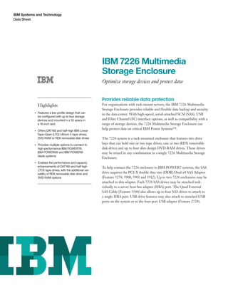 IBM Systems and Technology
Data Sheet
IBM 7226 Multimedia
Storage Enclosure
Optimize storage devices and protect data
Highlights
●● ● ●
Features a low-profile design that can
be configured with up to four storage
devices and mounted in a 1U space in
a 19-inch rack
●● ● ●
Offers DAT160 and half-high IBM Linear
Tape-Open (LTO) Ultrium 5 tape drives,
DVD-RAM or RDX removable disk drives
●● ● ●
Provides multiple options to connect to
high-performance IBM POWER7®,
IBM POWER6® and IBM POWER®
blade systems
●● ● ●
Enables the performance and capacity
enhancements of DAT160 and half high
LTO5 tape drives, with the additional ver-
satility of RDX removable disk drive and
DVD-RAM options
Provides reliable data protection
For organizations with rack-mount servers, the IBM 7226 Multimedia
Storage Enclosure provides reliable and flexible data backup and security
in the data center. With high-speed, serial-attached SCSI (SAS), USB
and Fibre Channel (FC) interface options, as well as compatibility with a
range of storage devices, the 7226 Multimedia Storage Enclosure can
help protect data on critical IBM Power Systems™.
The 7226 system is a rack-mounted enclosure that features two drive
bays that can hold one or two tape drives, one or two RDX removable
disk drives and up to four slim design DVD-RAM drives. These drives
may be mixed in any combination in a single 7226 Multimedia Storage
Enclosure.
To help connect the 7226 enclosure to IBM POWER7 systems, the SAS
drive requires the PCI-X double data rate (DDR) Dual-x4 SAS Adapter
(Feature 5278, 5900, 5901 and 5912). Up to two 7226 enclosures may be
attached to this adapter. Each 7226 SAS device may be attached indi-
vidually to a server host bus adapter (HBA) port. The Quad External
SAS Cable (Feature 5544) also allows up to four SAS drives to attach to
a single HBA port. USB drive features may also attach to standard USB
ports on the system or to the four-port USB adapter (Feature 2728).
 