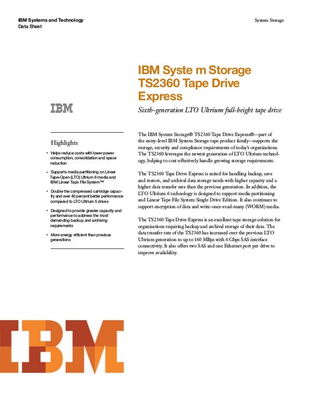 IBM Systems and Technology
Data Sheet
System Storage
IBM Syste m Storage
TS2360 Tape Drive
Express
Sixth-generation LTO Ultrium full-height tape drive
Highlights
●● ● ●
Helps reduce costs with lower power
consumption, consolidation and space
reduction
●● ● ●
Supports media partitioning on Linear
Tape-Open (LTO) Ultrium 6 media and
IBM Linear Tape File System™
●● ● ●
Double the compressed cartridge capac-
ity and over 40 percent better performance
compared to LTO Ultrium 5 drives
●● ● ●
Designed to provide greater capacity and
performance to address the most
demanding backup and archiving
requirements
●● ● ●
More energy efficient than previous
generations
The IBM System Storage® TS2360 Tape Drive Express®—part of
the entry-level IBM System Storage tape product family—supports the
storage, security and compliance requirements of today’s organizations.
The TS2360 leverages the newest generation of LTO Ultrium technol-
ogy, helping to cost-effectively handle growing storage requirements.
The TS2360 Tape Drive Express is suited for handling backup, save
and restore, and archival data storage needs with higher capacity and a
higher data transfer rate than the previous generation. In addition, the
LTO Ultrium 6 technology is designed to support media partitioning
and Linear Tape File System Single Drive Edition. It also continues to
support encryption of data and write-once-read-many (WORM) media.
The TS2360 Tape Drive Express is an excellent tape storage solution for
organizations requiring backup and archival storage of their data. The
data transfer rate of the TS2360 has increased over the previous LTO
Ultrium generation to up to 160 MBps with 6 Gbps SAS interface
connectivity. It also offers two SAS and one Ethernet port per drive to
improve availability.
 