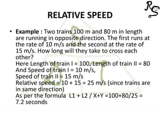 RELATIVE SPEED
• Example : Two trains 100 m and 80 m in length
are running in opposite direction. The first runs at
the rate of 10 m/s and the second at the rate of
15 m/s. How long will they take to cross each
other?
Here Length of train I = 100, Length of train II = 80
And Speed of train I = 10 m/s,
Speed of train II = 15 m/s
Relative speed = 10 + 15 = 25 m/s (since trains are
in same direction)
As per the formula L1 + L2 / X+Y =100+80/25 =
7.2 seconds
 