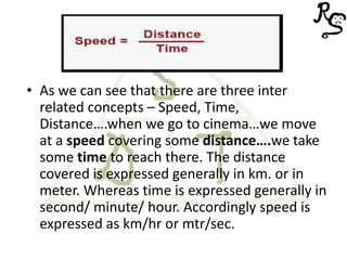 • As we can see that there are three inter
related concepts – Speed, Time,
Distance….when we go to cinema…we move
at a speed covering some distance….we take
some time to reach there. The distance
covered is expressed generally in km. or in
meter. Whereas time is expressed generally in
second/ minute/ hour. Accordingly speed is
expressed as km/hr or mtr/sec.
 