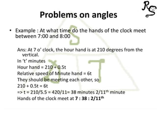 Problems on angles
• Example : At what time do the hands of the clock meet
between 7:00 and 8:00
Ans: At 7 o’ clock, the hour hand is at 210 degrees from the
vertical.
In ‘t’ minutes
Hour hand = 210 + 0.5t
Relative speed of Minute hand = 6t
They should be meeting each other, so
210 + 0.5t = 6t
=> t = 210/5.5 = 420/11= 38 minutes 2/11th minute
Hands of the clock meet at 7 : 38 : 2/11th
 