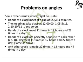 Problems on angles
Some other results which might be useful:
• Hands of a clock meet at a gap of 65 5/11 minutes.
• The meetings take place at 12:00:00, 1:05:5/11,
2:10:10/11 … and so on.
• Hands of a clock meet 11 times in 12 hours and 22
times in a day.
• Hands of a clock are perfectly opposite to each other
(i.e. 180 degrees) 11 times in 12 hours and 22 times a
day. {Same as above}
• Any other angle is made 22 times in 12 hours and 44
times in a day
 