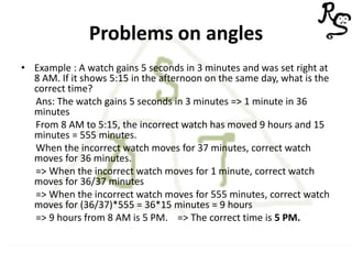 Problems on angles
• Example : A watch gains 5 seconds in 3 minutes and was set right at
8 AM. If it shows 5:15 in the afternoon on the same day, what is the
correct time?
Ans: The watch gains 5 seconds in 3 minutes => 1 minute in 36
minutes
From 8 AM to 5:15, the incorrect watch has moved 9 hours and 15
minutes = 555 minutes.
When the incorrect watch moves for 37 minutes, correct watch
moves for 36 minutes.
=> When the incorrect watch moves for 1 minute, correct watch
moves for 36/37 minutes
=> When the incorrect watch moves for 555 minutes, correct watch
moves for (36/37)*555 = 36*15 minutes = 9 hours
=> 9 hours from 8 AM is 5 PM. => The correct time is 5 PM.
 