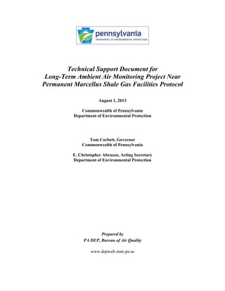 Technical Support Document for
Long-Term Ambient Air Monitoring Project Near
Permanent Marcellus Shale Gas Facilities Protocol
August 1, 2013
Commonwealth of Pennsylvania
Department of Environmental Protection
Tom Corbett, Governor
Commonwealth of Pennsylvania
E. Christopher Abruzzo, Acting Secretary
Department of Environmental Protection
Prepared by
PA DEP, Bureau of Air Quality
www.depweb.state.pa.us
 