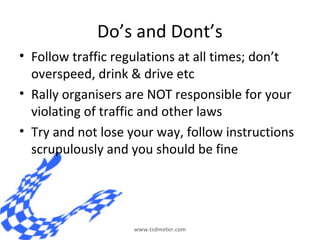 Do’s and Dont’s
• Follow traffic regulations at all times; don’t
  overspeed, drink & drive etc
• Rally organisers are NOT...