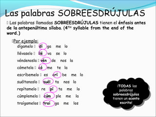  Las palabras llamadas SOBREESDRÚJULAS tienen el énfasis antes
de la antepenúltima sílaba. (4TH
syllable from the end of the
word.)
Por ejemplo:
dígamelo  dí ga me lo
llévaselo  llé va se lo
véndenosla  vén de nos la
cómetela  có me te la
escríbemelo  es crí be me lo
suéltanoslo  suél ta nos lo
repítamelo  re pí ta me lo
cúmplemela  cúm ple me la
traígamelos  traí ga me los
¡TODAS las
palabras
sobreesdrújulas
tienen un acento
escrito!
 