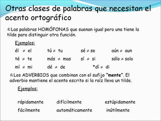 Las palabras HOMÓFONAS que suenan igual pero una tiene la
tilde para distinguir otra función.
Ejemplos:
él ≠ el tú ≠ tu sé ≠ se aún ≠ aun
té ≠ te más ≠ mas sí ≠ si sólo ≠ solo
mí ≠ mi dé ≠ de *dí ≠ di
Los ADVERBIOS que combinan con el sufijo “mente”. El
adverbio mantiene el acento escrito si la raíz lleva un tilde.
Ejemplos:
rápidamente difícilmente estúpidamente
fácilmente automáticamente inútilmente
 