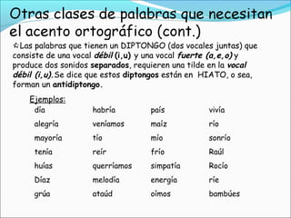 Las palabras que tienen un DIPTONGO (dos vocales juntas) que
consiste de una vocal débil (i,u) y una vocal fuerte (a,e,o) y
produce dos sonidos separados, requieren una tilde en la vocal
débil (i,u).Se dice que estos diptongos están en HIATO, o sea,
forman un antidiptongo.
día habría país vivía
alegría veníamos maíz río
mayoría tío mío sonrío
tenía reír frío Raúl
huías querríamos simpatía Rocío
Díaz melodía energía ríe
grúa ataúd oímos bambúes
Ejemplos:
 
