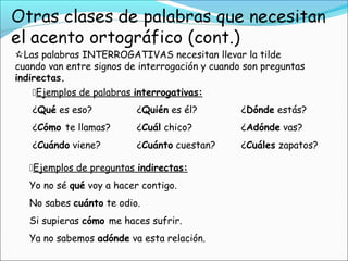 Las palabras INTERROGATIVAS necesitan llevar la tilde
cuando van entre signos de interrogación y cuando son preguntas
indirectas.
¿Qué es eso? ¿Quién es él? ¿Dónde estás?
¿Cómo te llamas? ¿Cuál chico? ¿Adónde vas?
¿Cuándo viene? ¿Cuánto cuestan? ¿Cuáles zapatos?
Ejemplos de preguntas indirectas:
Yo no sé qué voy a hacer contigo.
No sabes cuánto te odio.
Si supieras cómo me haces sufrir.
Ya no sabemos adónde va esta relación.
Ejemplos de palabras interrogativas:
 